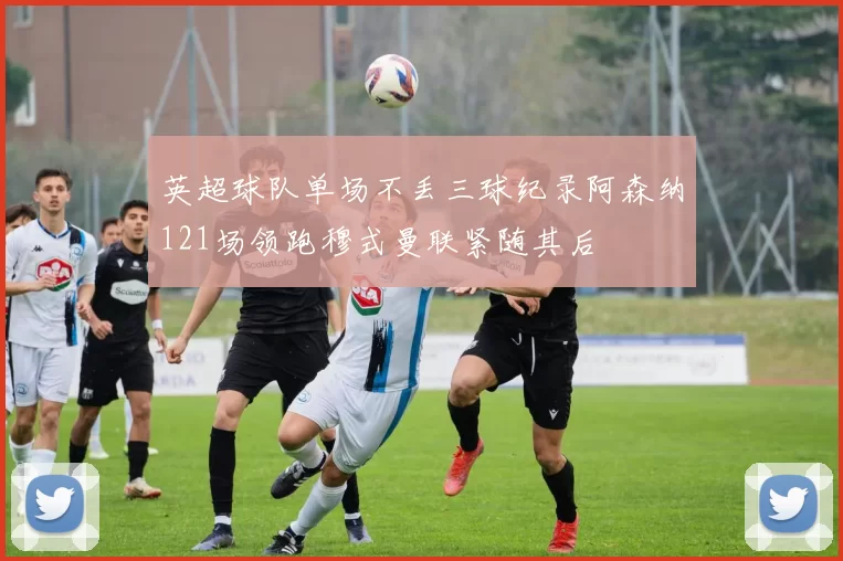 英超球队单场不丢三球纪录阿森纳121场领跑穆式曼联紧随其后