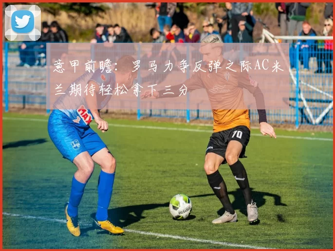 意甲前瞻：罗马力争反弹之际AC米兰期待轻松拿下三分