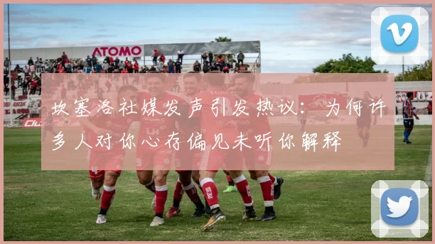 坎塞洛社媒发声引发热议：为何许多人对你心存偏见未听你解释