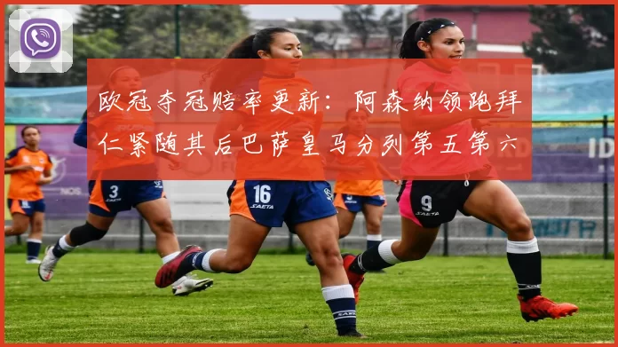 欧冠夺冠赔率更新：阿森纳领跑拜仁紧随其后巴萨皇马分列第五第六位
