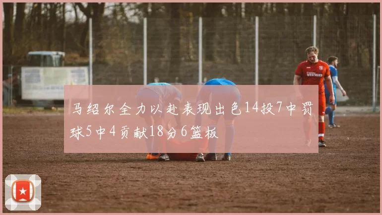 马绍尔全力以赴表现出色14投7中罚球5中4贡献18分6篮板